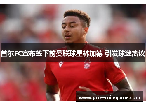 首尔FC宣布签下前曼联球星林加德 引发球迷热议